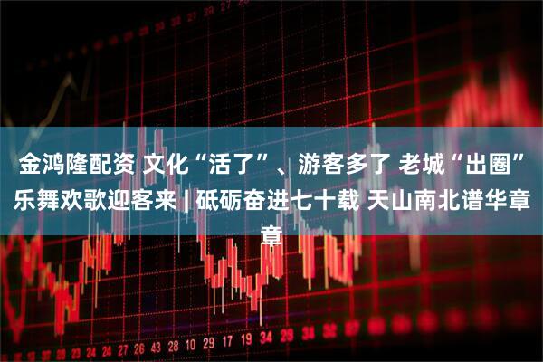 金鸿隆配资 文化“活了”、游客多了 老城“出圈”乐舞欢歌迎客来 | 砥砺奋进七十载 天山南北谱华章